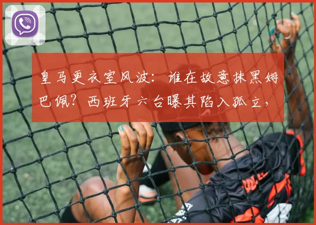皇马更衣室风波：谁在故意抹黑姆巴佩？西班牙六台曝其陷入孤立，球员适应情况引关注